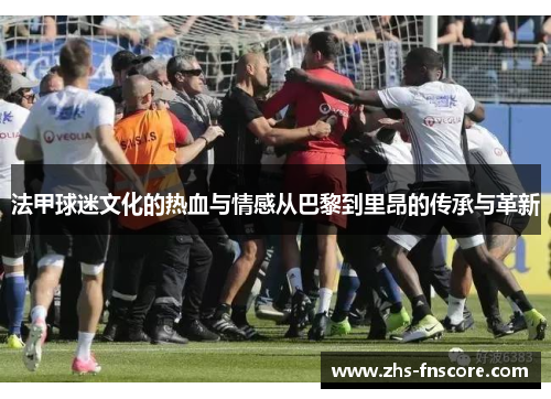 法甲球迷文化的热血与情感从巴黎到里昂的传承与革新 法甲球迷文化的热血与情感从巴黎到里昂的传承与革新