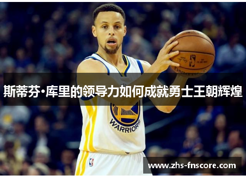 斯蒂芬·库里的领导力如何成就勇士王朝辉煌 斯蒂芬·库里的领导力如何成就勇士王朝辉煌