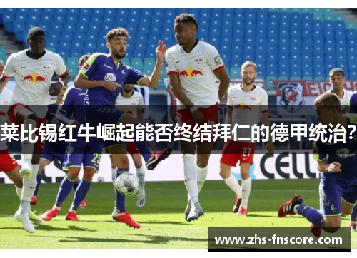 莱比锡红牛崛起能否终结拜仁的德甲统治? 莱比锡红牛崛起能否终结拜仁的德甲统治?