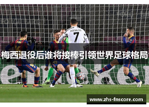 梅西退役后谁将接棒引领世界足球格局 梅西退役后谁将接棒引领世界足球格局