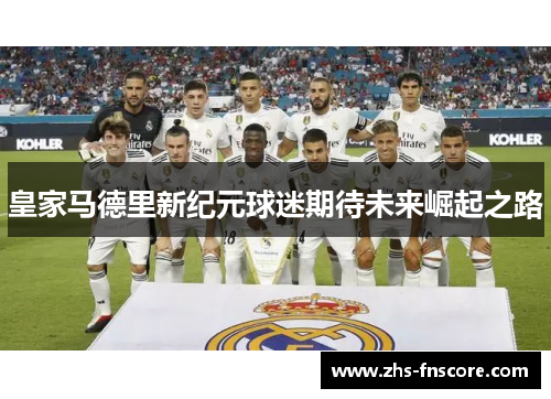 皇家马德里新纪元球迷期待未来崛起之路 皇家马德里新纪元球迷期待未来崛起之路