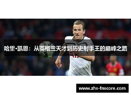 哈里·凯恩:从英格兰天才到历史射手王的巅峰之路 哈里·凯恩:从英格兰天才到历史射手王的巅峰之路