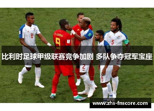 比利时足球甲级联赛竞争加剧 多队争夺冠军宝座 比利时足球甲级联赛竞争加剧 多队争夺冠军宝座