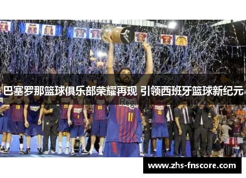 巴塞罗那篮球俱乐部荣耀再现 引领西班牙篮球新纪元 巴塞罗那篮球俱乐部荣耀再现 引领西班牙篮球新纪元