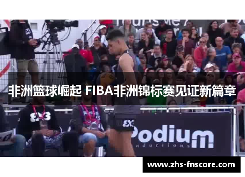 非洲篮球崛起 FIBA非洲锦标赛见证新篇章 非洲篮球崛起 FIBA非洲锦标赛见证新篇章