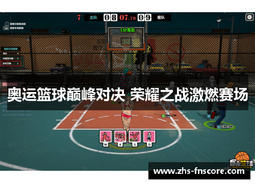 奥运篮球巅峰对决 荣耀之战激燃赛场 奥运篮球巅峰对决 荣耀之战激燃赛场
