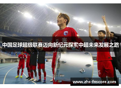 中国足球超级联赛迈向新纪元探索中超未来发展之路 中国足球超级联赛迈向新纪元探索中超未来发展之路