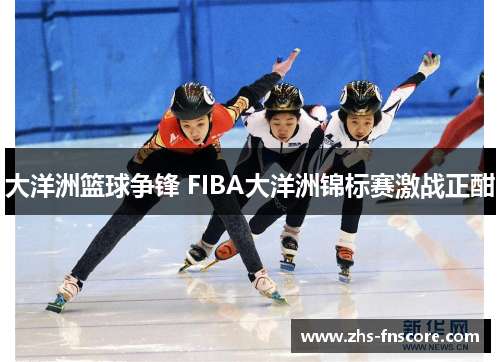 大洋洲篮球争锋 FIBA大洋洲锦标赛激战正酣 大洋洲篮球争锋 FIBA大洋洲锦标赛激战正酣