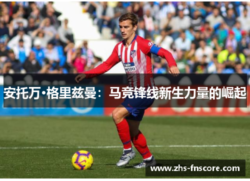 安托万·格里兹曼:马竞锋线新生力量的崛起 安托万·格里兹曼:马竞锋线新生力量的崛起