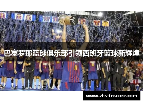 巴塞罗那篮球俱乐部引领西班牙篮球新辉煌 巴塞罗那篮球俱乐部引领西班牙篮球新辉煌