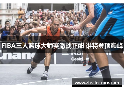 FIBA三人篮球大师赛激战正酣 谁将登顶巅峰 FIBA三人篮球大师赛激战正酣 谁将登顶巅峰