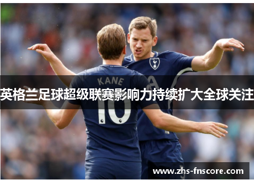 英格兰足球超级联赛影响力持续扩大全球关注 英格兰足球超级联赛影响力持续扩大全球关注