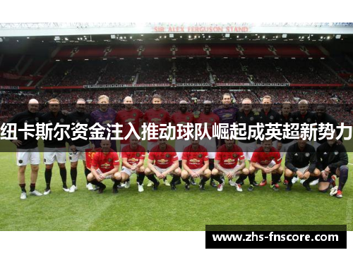 纽卡斯尔资金注入推动球队崛起成英超新势力 纽卡斯尔资金注入推动球队崛起成英超新势力