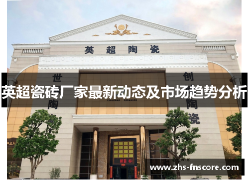 英超瓷砖厂家最新动态及市场趋势分析 英超瓷砖厂家最新动态及市场趋势分析