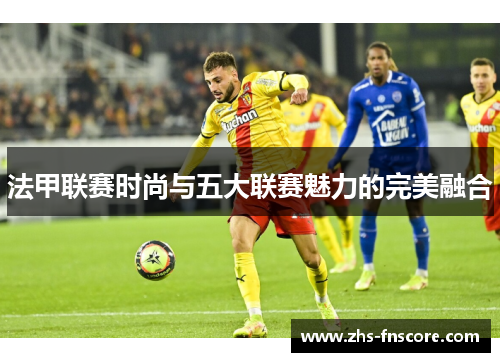 法甲联赛时尚与五大联赛魅力的完美融合 法甲联赛时尚与五大联赛魅力的完美融合