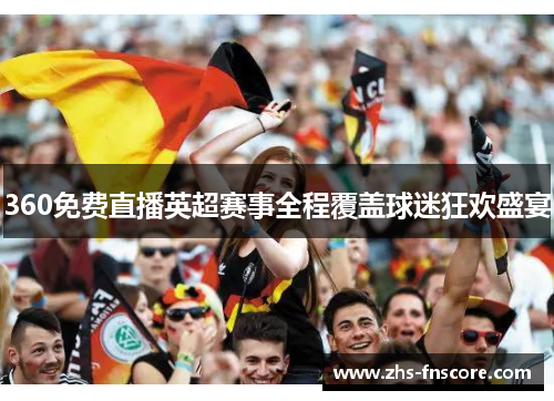 360免费直播英超赛事全程覆盖球迷狂欢盛宴 360免费直播英超赛事全程覆盖球迷狂欢盛宴